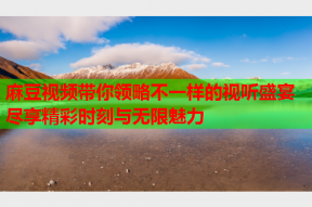 麻豆视频带你领略不一样的视听盛宴尽享精彩时刻与无限魅力