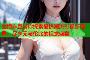 独播麻豆带你探索最热潮流影视新视界，尽享无与伦比的视觉盛宴
