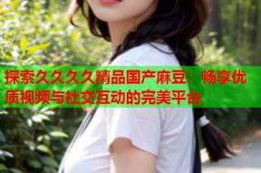 探索久久久久精品国产麻豆：畅享优质视频与社交互动的完美平台