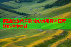 欲望的边界探索 让心灵与身体在奇妙旅程中交融