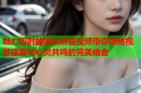 魅力四射的美女麻豆视频带你领略视觉盛宴与心灵共鸣的完美结合