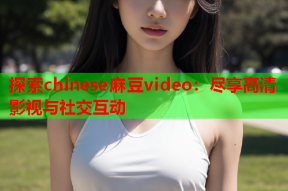 探索chinese麻豆video：尽享高清影视与社交互动