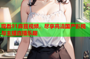 观看91麻豆视频，尽享高清国产影视与主播直播乐趣