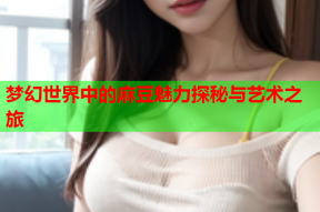 梦幻世界中的麻豆魅力探秘与艺术之旅