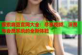 探索麻豆官网大全：尽享视频、演员与会员系统的全新体验
