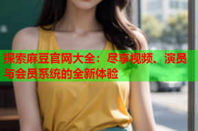 探索麻豆官网大全：尽享视频、演员与会员系统的全新体验