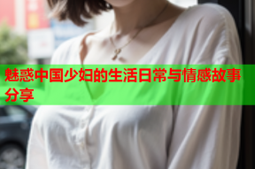 魅惑中国少妇的生活日常与情感故事分享