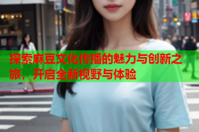 探索麻豆文化传播的魅力与创新之旅，开启全新视野与体验