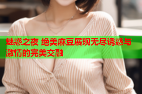 魅惑之夜 绝美麻豆展现无尽诱惑与激情的完美交融