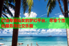 打造专属仙女的梦幻平台，尽享个性化服务与社交乐趣