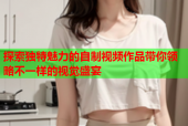 探索独特魅力的自制视频作品带你领略不一样的视觉盛宴