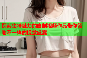 探索独特魅力的自制视频作品带你领略不一样的视觉盛宴