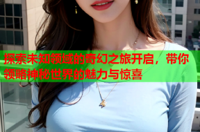 探索未知领域的奇幻之旅开启，带你领略神秘世界的魅力与惊喜
