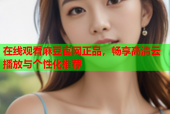 在线观看麻豆官网正品，畅享高清云播放与个性化推荐