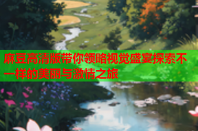 麻豆高清版带你领略视觉盛宴探索不一样的美丽与激情之旅