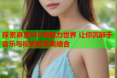 探索麻豆MV的魅力世界 让你沉醉于音乐与视觉的完美结合
