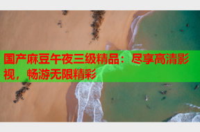 国产麻豆午夜三级精品：尽享高清影视，畅游无限精彩
