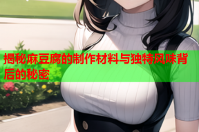 揭秘麻豆腐的制作材料与独特风味背后的秘密