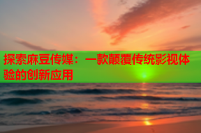 探索麻豆传媒：一款颠覆传统影视体验的创新应用
