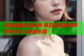 探索短视频新天地 麻豆传媒带你体验创作与分享的乐趣