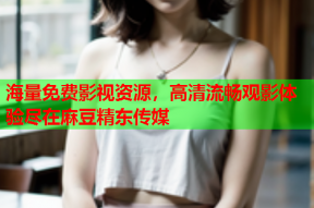 海量免费影视资源，高清流畅观影体验尽在麻豆精东传媒