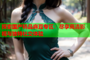 探索国产精品麻豆专区：尽享高清影视与独特社交体验