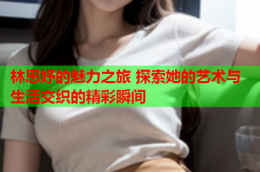 林思妤的魅力之旅 探索她的艺术与生活交织的精彩瞬间