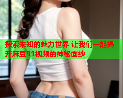 探索未知的魅力世界 让我们一起揭开麻豆91视频的神秘面纱  第2张