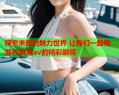 探索未知的魅力世界 让我们一起畅游在麻豆av的精彩瞬间  第2张