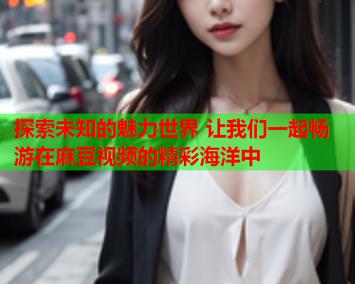 探索未知的魅力世界 让我们一起畅游在麻豆视频的精彩海洋中  第1张
