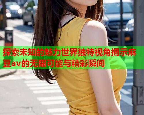 探索未知的魅力世界独特视角揭示麻豆av的无限可能与精彩瞬间  第2张