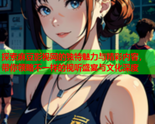 探索麻豆影视网的独特魅力与精彩内容，带你领略不一样的视听盛宴与文化深度  第2张