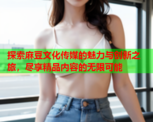 探索麻豆文化传媒的魅力与创新之旅，尽享精品内容的无限可能  第1张