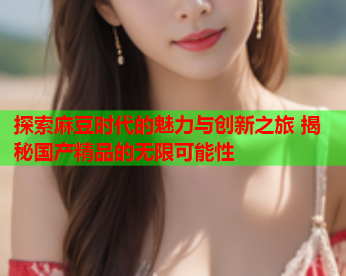 探索麻豆时代的魅力与创新之旅 揭秘国产精品的无限可能性  第2张