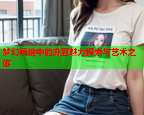 梦幻画境中的麻豆魅力探索与艺术之旅  第1张