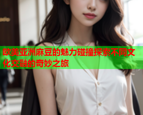欧美亚洲麻豆的魅力碰撞探索不同文化交融的奇妙之旅  第2张