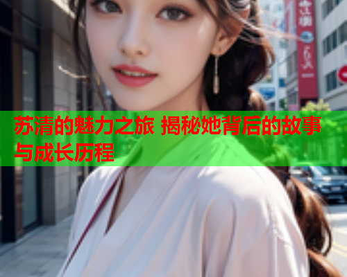 苏清的魅力之旅 揭秘她背后的故事与成长历程  第2张