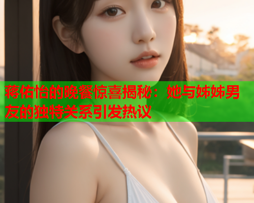 蒋佑怡的晚餐惊喜揭秘：她与姊姊男友的独特关系引发热议  第1张