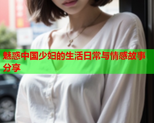 魅惑中国少妇的生活日常与情感故事分享  第1张