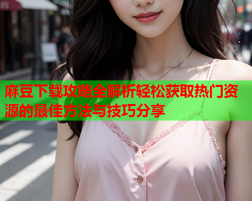 麻豆下载攻略全解析轻松获取热门资源的最佳方法与技巧分享  第1张
