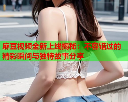 麻豆视频全新上线揭秘：不容错过的精彩瞬间与独特故事分享  第2张