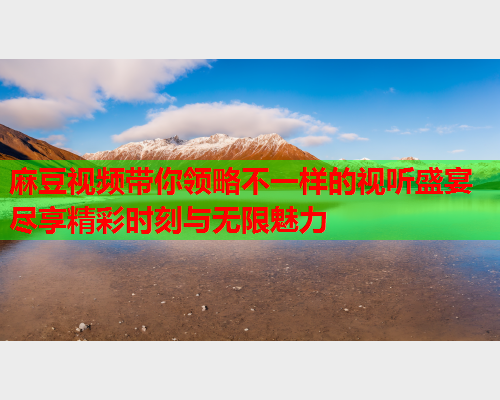 麻豆视频带你领略不一样的视听盛宴尽享精彩时刻与无限魅力  第1张