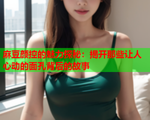 麻豆颜控的魅力探秘：揭开那些让人心动的面孔背后的故事  第1张