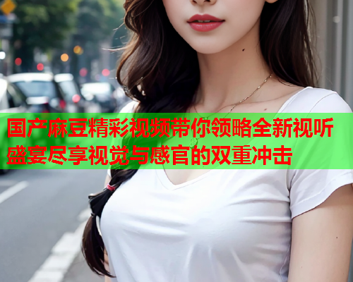 国产麻豆精彩视频带你领略全新视听盛宴尽享视觉与感官的双重冲击  第2张