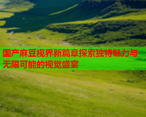 国产麻豆视界新篇章探索独特魅力与无限可能的视觉盛宴  第1张