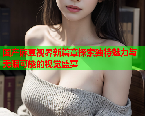 国产麻豆视界新篇章探索独特魅力与无限可能的视觉盛宴  第2张