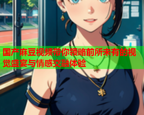 国产麻豆视频带你领略前所未有的视觉盛宴与情感交融体验  第1张