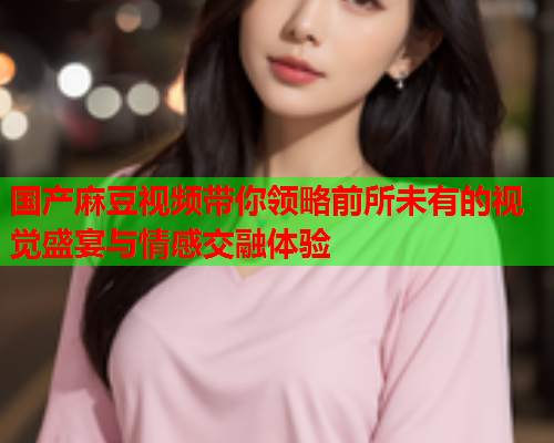 国产麻豆视频带你领略前所未有的视觉盛宴与情感交融体验  第2张