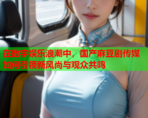 在数字娱乐浪潮中，国产麻豆剧传媒如何引领新风尚与观众共鸣  第1张