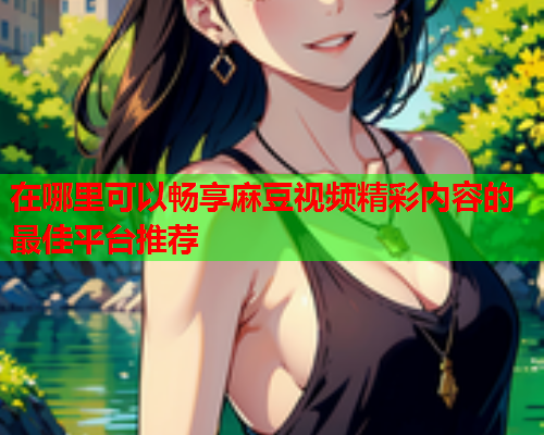 在哪里可以畅享麻豆视频精彩内容的最佳平台推荐  第1张